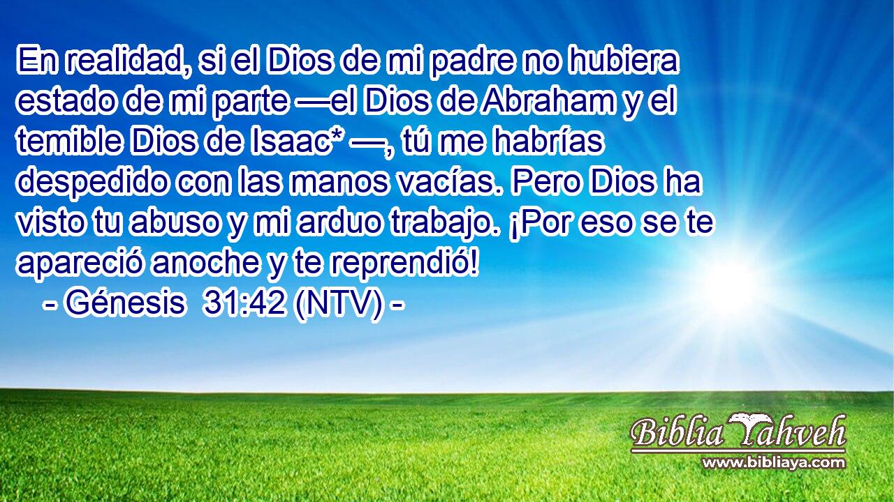 En realidad, si el Dios de mi padre no hubiera estado de mi parte —el Dios de Abraham y el temible Dios de Isaac* —, tú me habrías despedido con las manos vacías. Pero Dios ha visto tu abuso y mi arduo trabajo. ¡Por eso se te apareció anoche y te reprendió!