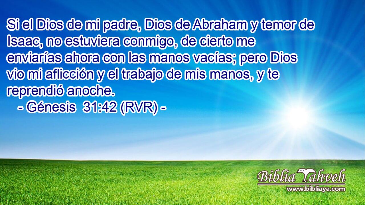 Si el Dios de mi padre, Dios de Abraham y temor de Isaac, no estuviera conmigo, de cierto me enviarías ahora con las manos vacías; pero Dios vio mi aflicción y el trabajo de mis manos, y te reprendió anoche.