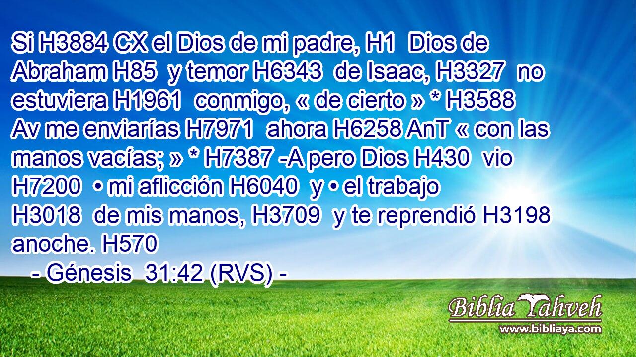 Si H3884 CX el Dios de mi padre, H1  Dios de Abraham H85  y temor H6343  de Isaac, H3327  no estuviera H1961  conmigo, « de cierto » * H3588 Av me enviarías H7971  ahora H6258 AnT « con las manos vacías; » * H7387 -A pero Dios H430  vio H7200  • mi aflicción H6040  y • el trabajo H3018  de mis manos, H3709  y te reprendió H3198  anoche. H570  