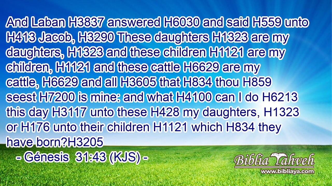 And Laban H3837 answered H6030 and said H559 unto H413 Jacob, H3290 These daughters H1323 are my daughters, H1323 and these children H1121 are my children, H1121 and these cattle H6629 are my cattle, H6629 and all H3605 that H834 thou H859 seest H7200 is mine: and what H4100 can I do H6213 this day H3117 unto these H428 my daughters, H1323 or H176 unto their children H1121 which H834 they have born?H3205