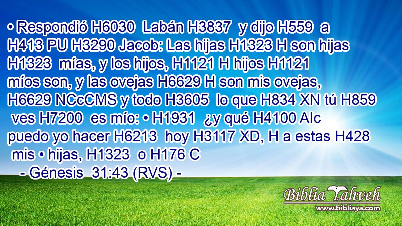 • Respondió H6030  Labán H3837  y dijo H559  a H413 PU H3290 Jacob: Las hijas H1323 H son hijas H1323  mías, y los hijos, H1121 H hijos H1121  míos son, y las ovejas H6629 H son mis ovejas, H6629 NCcCMS y todo H3605  lo que H834 XN tú H859  ves H7200  es mío: • H1931  ¿y qué H4100 AIc puedo yo hacer H6213  hoy H3117 XD, H a estas H428  mis • hijas, H1323  o H176 C