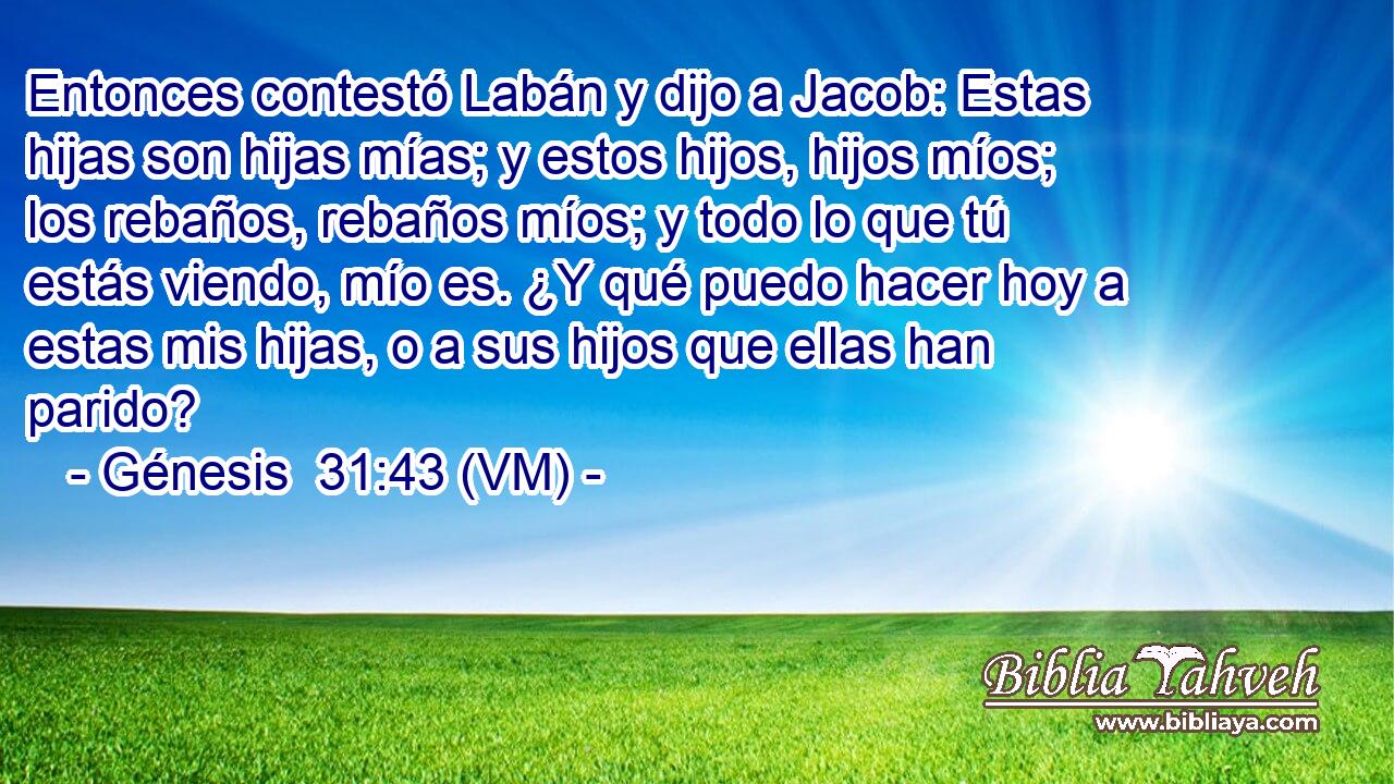  Entonces contestó Labán y dijo a Jacob: Estas hijas son hijas mías; y estos hijos, hijos míos; los rebaños, rebaños míos; y todo lo que tú estás viendo, mío es. ¿Y qué puedo hacer hoy a estas mis hijas, o a sus hijos que ellas han parido? 
