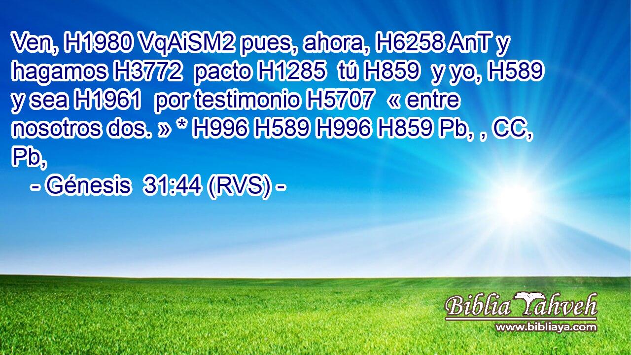 Ven, H1980 VqAiSM2 pues, ahora, H6258 AnT y hagamos H3772  pacto H1285  tú H859  y yo, H589  y sea H1961  por testimonio H5707  « entre nosotros dos. » * H996 H589 H996 H859 Pb, , CC, Pb,  