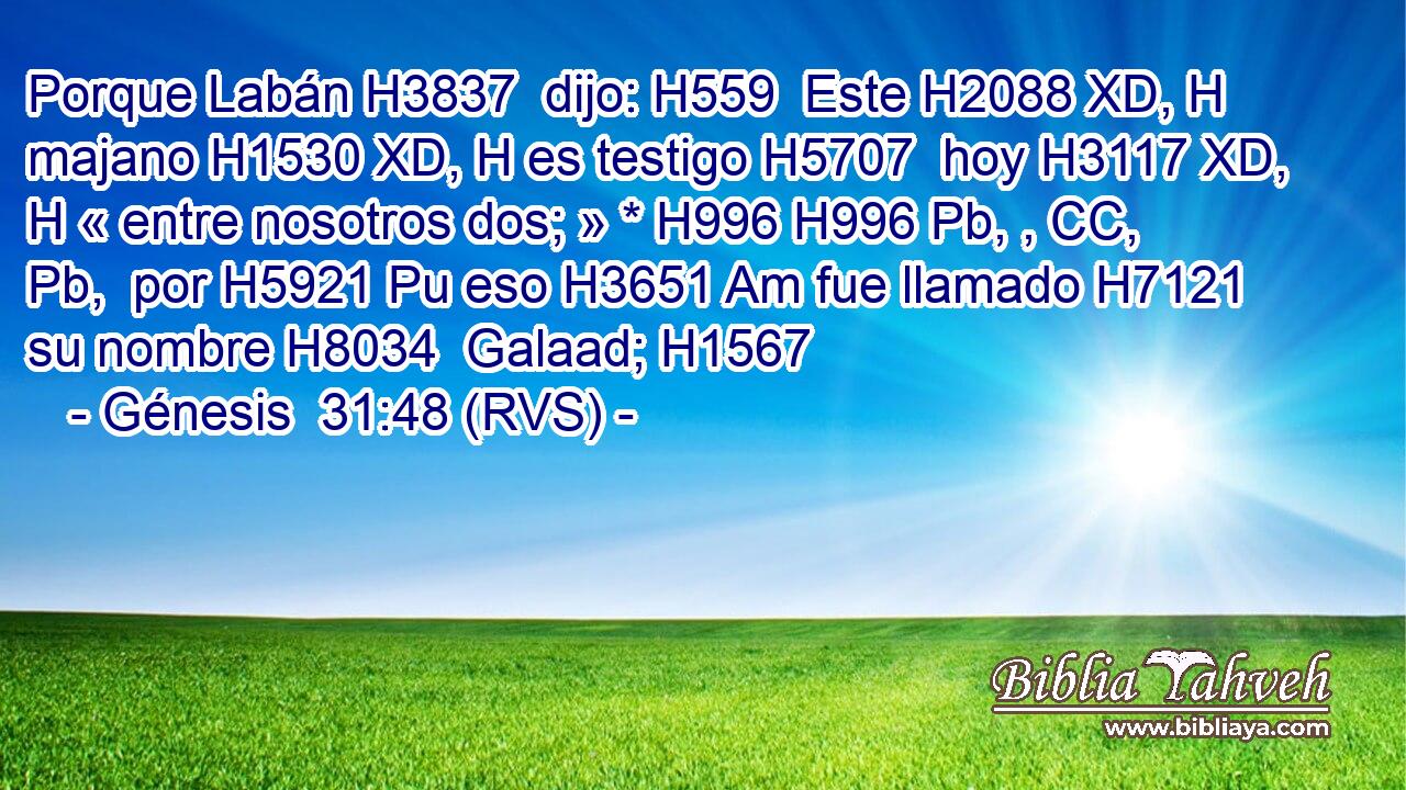 Porque Labán H3837  dijo: H559  Este H2088 XD, H majano H1530 XD, H es testigo H5707  hoy H3117 XD, H « entre nosotros dos; » * H996 H996 Pb, , CC, Pb,  por H5921 Pu eso H3651 Am fue llamado H7121  su nombre H8034  Galaad; H1567  