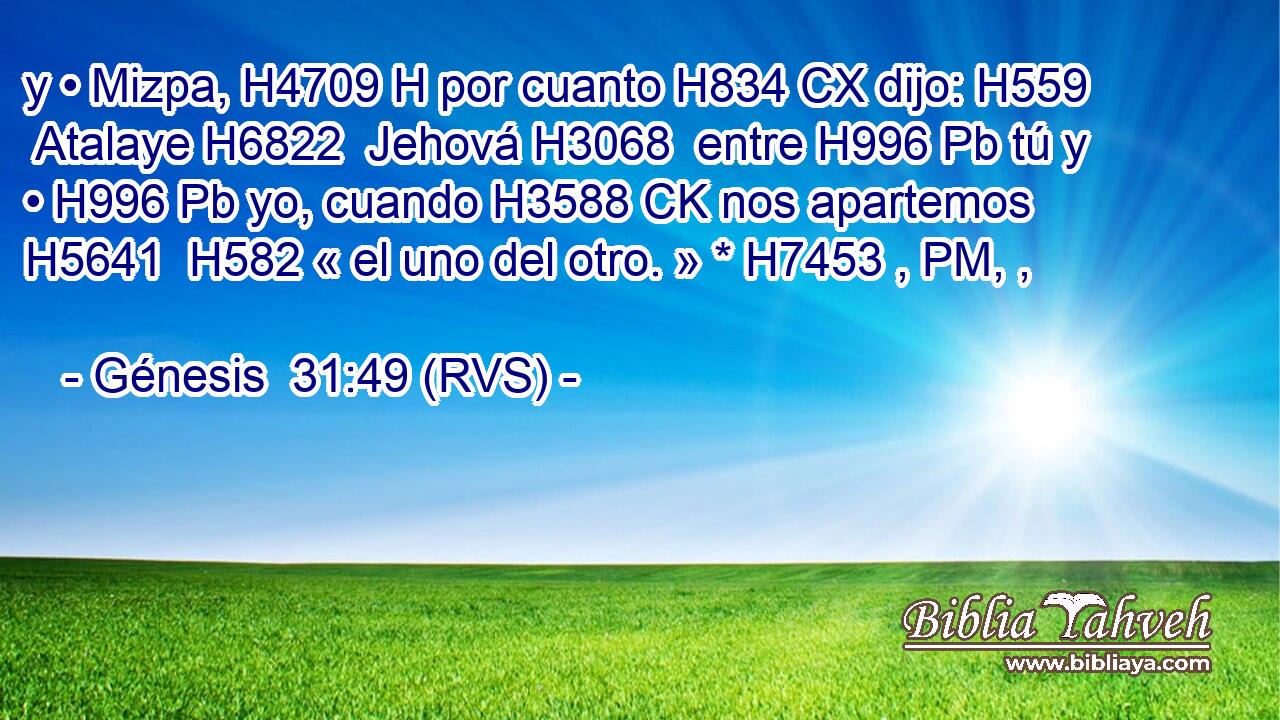 y • Mizpa, H4709 H por cuanto H834 CX dijo: H559  Atalaye H6822  Jehová H3068  entre H996 Pb tú y • H996 Pb yo, cuando H3588 CK nos apartemos H5641  H582 « el uno del otro. » * H7453 , PM, ,  