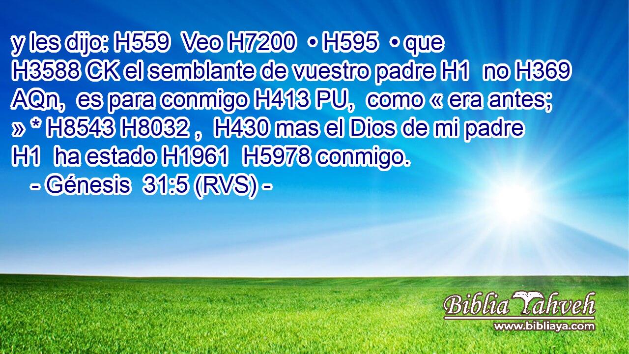 y les dijo: H559  Veo H7200  • H595  • que H3588 CK el semblante de vuestro padre H1  no H369 AQn,  es para conmigo H413 PU,  como « era antes; » * H8543 H8032 ,  H430 mas el Dios de mi padre H1  ha estado H1961  H5978 conmigo. 