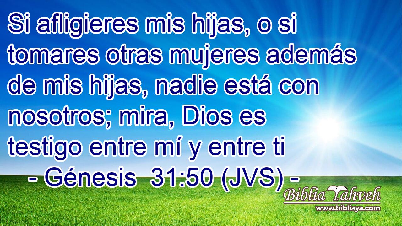 Si afligieres mis hijas, o si tomares otras mujeres además de mis hijas, nadie está con nosotros; mira, Dios es testigo entre mí y entre ti