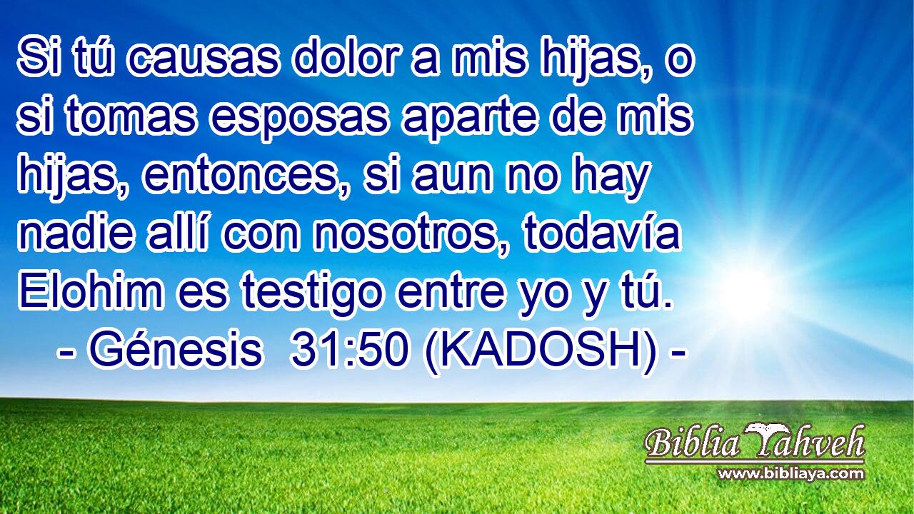  Si tú causas dolor a mis hijas, o si tomas esposas aparte de mis hijas, entonces, si aun no hay nadie allí con nosotros, todavía Elohim es testigo entre yo y tú. 