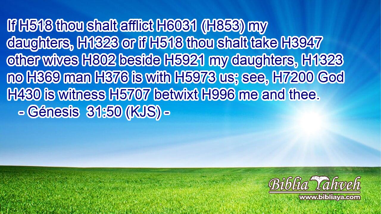 If H518 thou shalt afflict H6031 (H853) my daughters, H1323 or if H518 thou shalt take H3947 other wives H802 beside H5921 my daughters, H1323 no H369 man H376 is with H5973 us; see, H7200 God H430 is witness H5707 betwixt H996 me and thee.