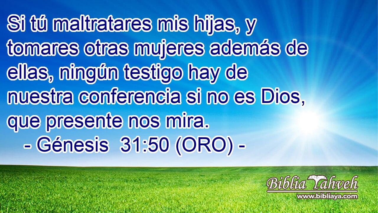  Si tú maltratares mis hijas, y tomares otras mujeres además de ellas, ningún testigo hay de nuestra conferencia si no es Dios, que presente nos mira. 