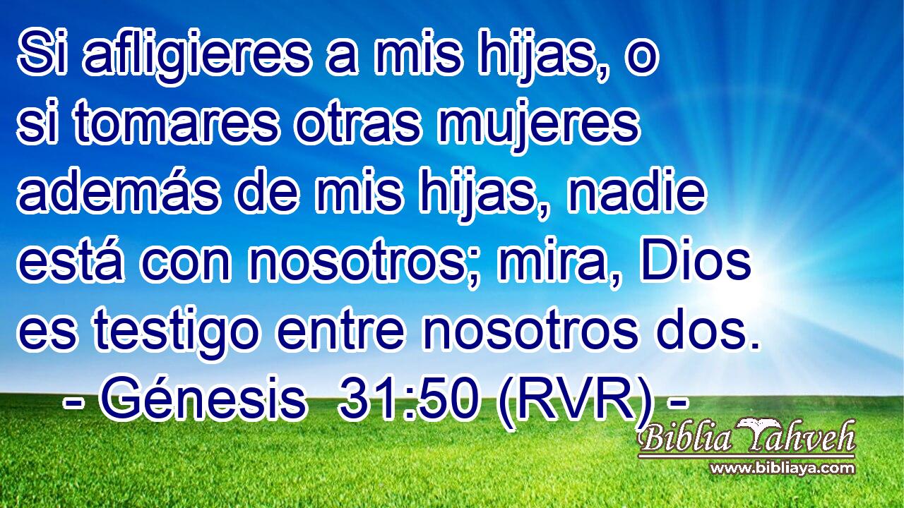 Si afligieres a mis hijas, o si tomares otras mujeres además de mis hijas, nadie está con nosotros; mira, Dios es testigo entre nosotros dos.