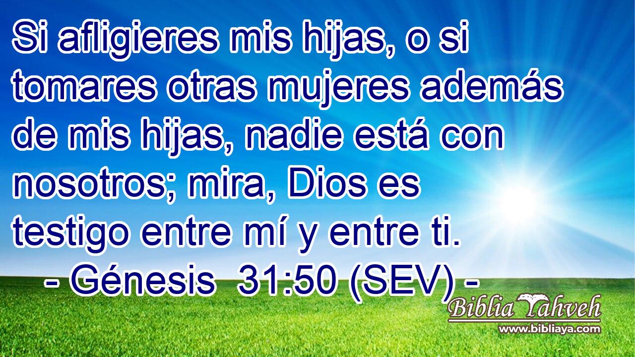 Si afligieres mis hijas, o si tomares otras mujeres además de mis hijas, nadie está con nosotros; mira, Dios es testigo entre mí y entre ti.