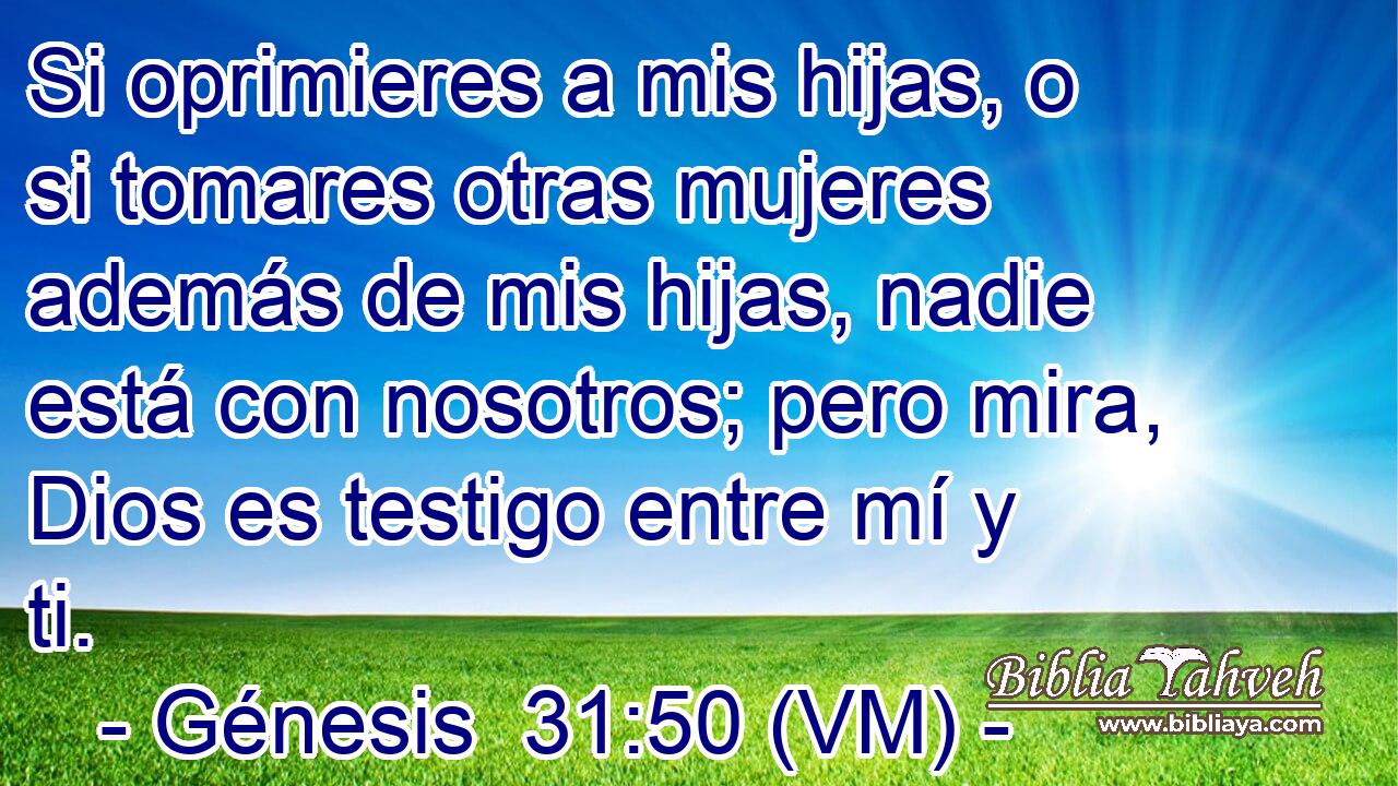  Si oprimieres a mis hijas, o si tomares otras mujeres además de mis hijas, nadie está con nosotros; pero mira, Dios es testigo entre mí y ti. 