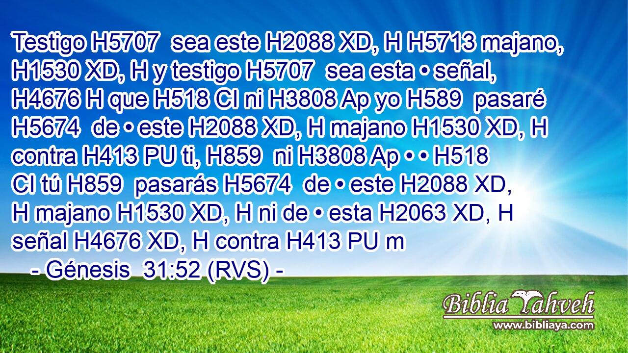 Testigo H5707  sea este H2088 XD, H H5713 majano, H1530 XD, H y testigo H5707  sea esta • señal, H4676 H que H518 CI ni H3808 Ap yo H589  pasaré H5674  de • este H2088 XD, H majano H1530 XD, H contra H413 PU ti, H859  ni H3808 Ap • • H518 CI tú H859  pasarás H5674  de • este H2088 XD, H majano H1530 XD, H ni de • esta H2063 XD, H señal H4676 XD, H contra H413 PU m