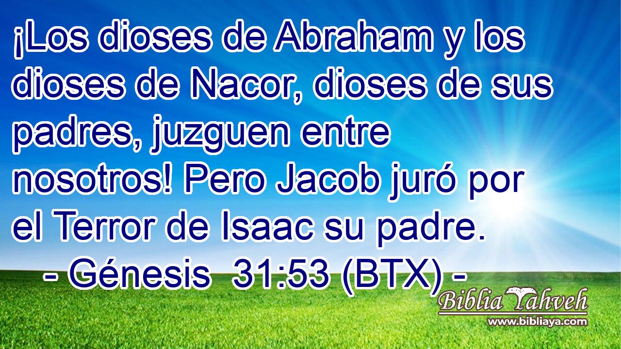 ¡Los dioses de Abraham y los dioses de Nacor, dioses de sus padres, juzguen entre nosotros! Pero Jacob juró por el Terror de Isaac su padre.