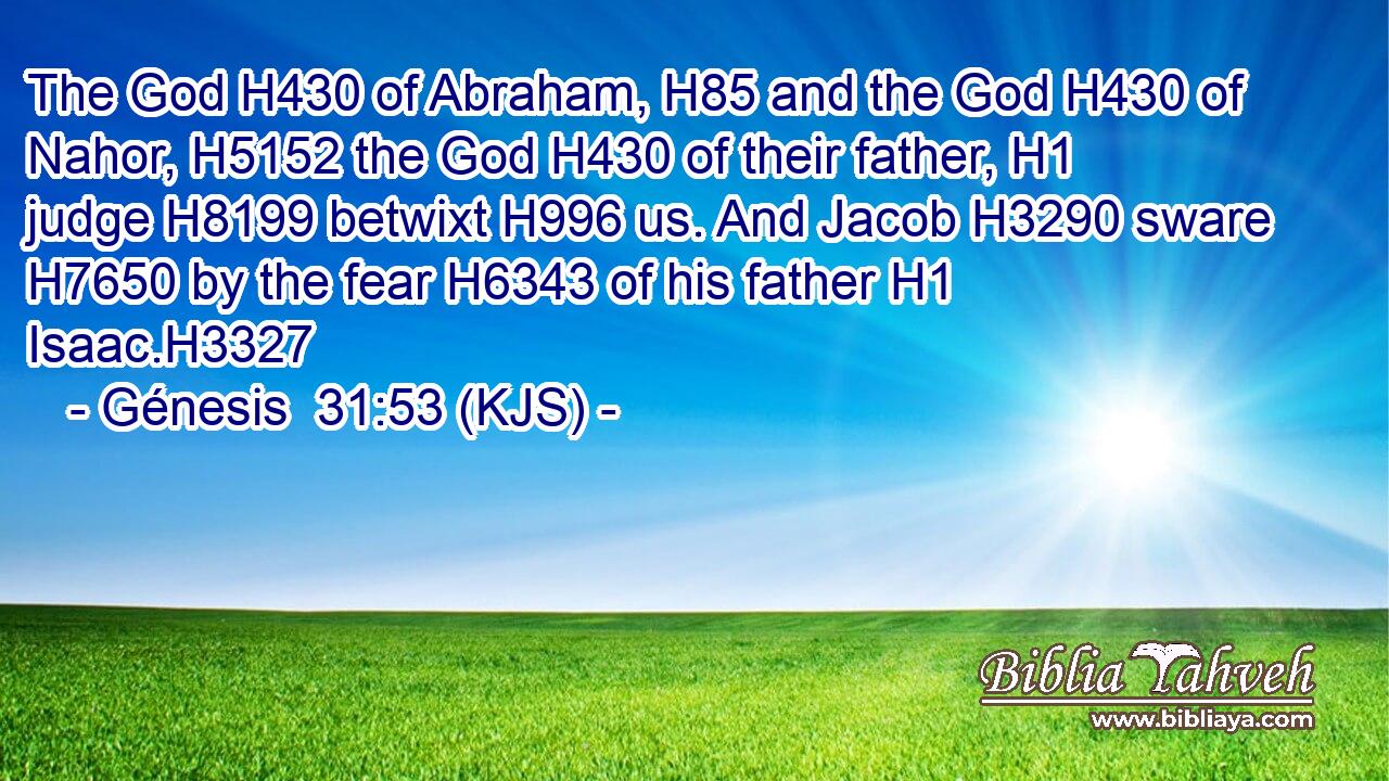 The God H430 of Abraham, H85 and the God H430 of Nahor, H5152 the God H430 of their father, H1 judge H8199 betwixt H996 us. And Jacob H3290 sware H7650 by the fear H6343 of his father H1 Isaac.H3327