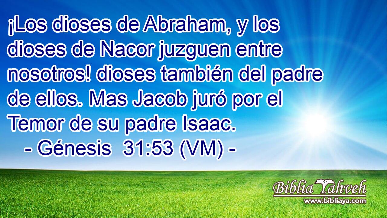  ¡Los dioses de Abraham, y los dioses de Nacor juzguen entre nosotros! dioses también del padre de ellos. Mas Jacob juró por el Temor de su padre Isaac. 
