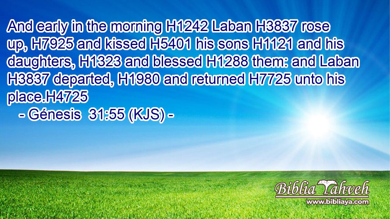 And early in the morning H1242 Laban H3837 rose up, H7925 and kissed H5401 his sons H1121 and his daughters, H1323 and blessed H1288 them: and Laban H3837 departed, H1980 and returned H7725 unto his place.H4725