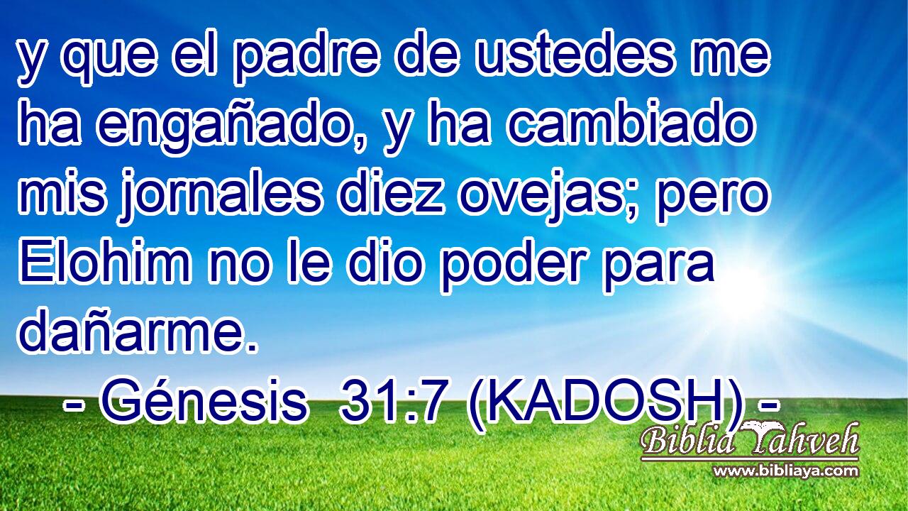  y que el padre de ustedes me ha engañado, y ha cambiado mis jornales diez ovejas; pero Elohim no le dio poder para dañarme. 