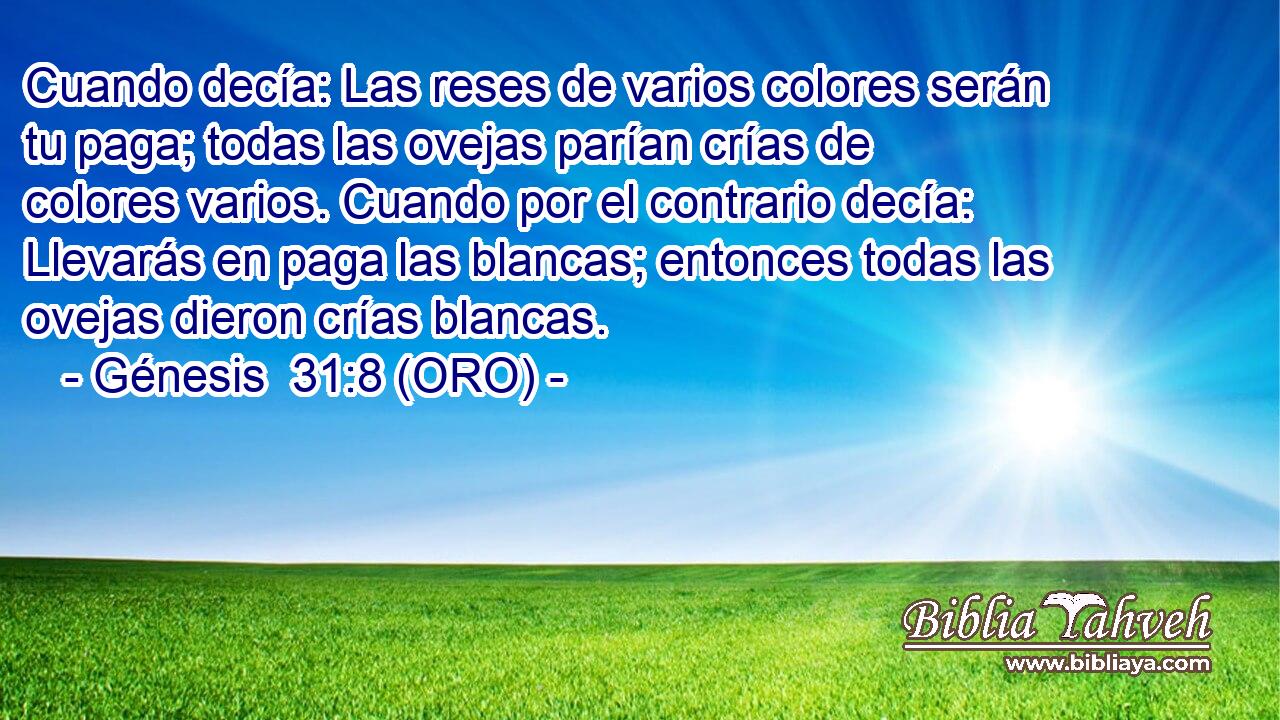  Cuando decía: Las reses de varios colores serán tu paga; todas las ovejas parían crías de colores varios. Cuando por el contrario decía: Llevarás en paga las blancas; entonces todas las ovejas dieron crías blancas. 