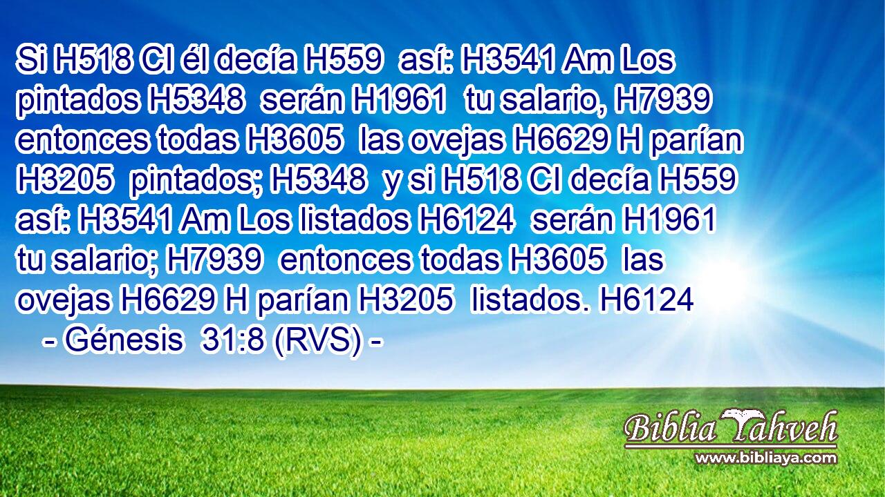 Si H518 CI él decía H559  así: H3541 Am Los pintados H5348  serán H1961  tu salario, H7939  entonces todas H3605  las ovejas H6629 H parían H3205  pintados; H5348  y si H518 CI decía H559  así: H3541 Am Los listados H6124  serán H1961  tu salario; H7939  entonces todas H3605  las ovejas H6629 H parían H3205  listados. H6124  