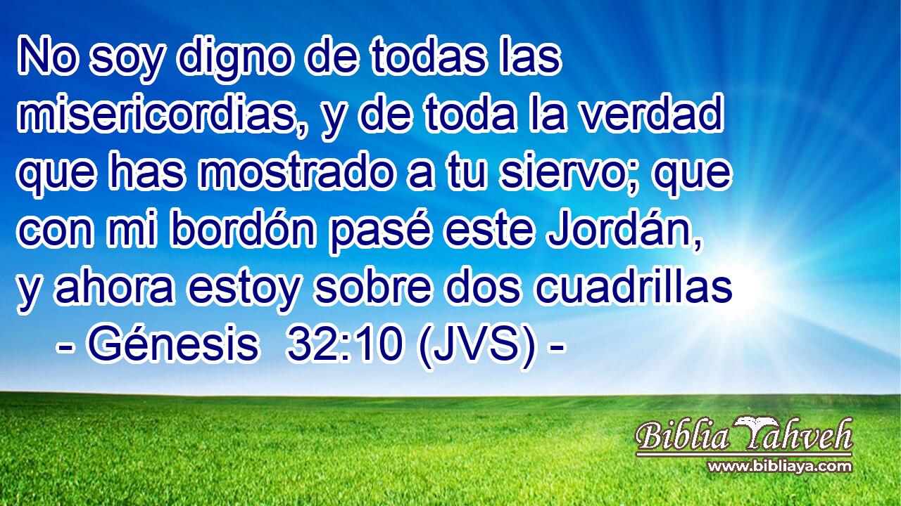 No soy digno de todas las misericordias, y de toda la verdad que has mostrado a tu siervo; que con mi bordón pasé este Jordán, y ahora estoy sobre dos cuadrillas