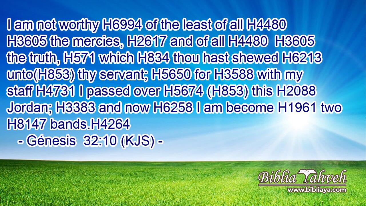 I am not worthy H6994 of the least of all H4480  H3605 the mercies, H2617 and of all H4480  H3605 the truth, H571 which H834 thou hast shewed H6213 unto(H853) thy servant; H5650 for H3588 with my staff H4731 I passed over H5674 (H853) this H2088 Jordan; H3383 and now H6258 I am become H1961 two H8147 bands.H4264