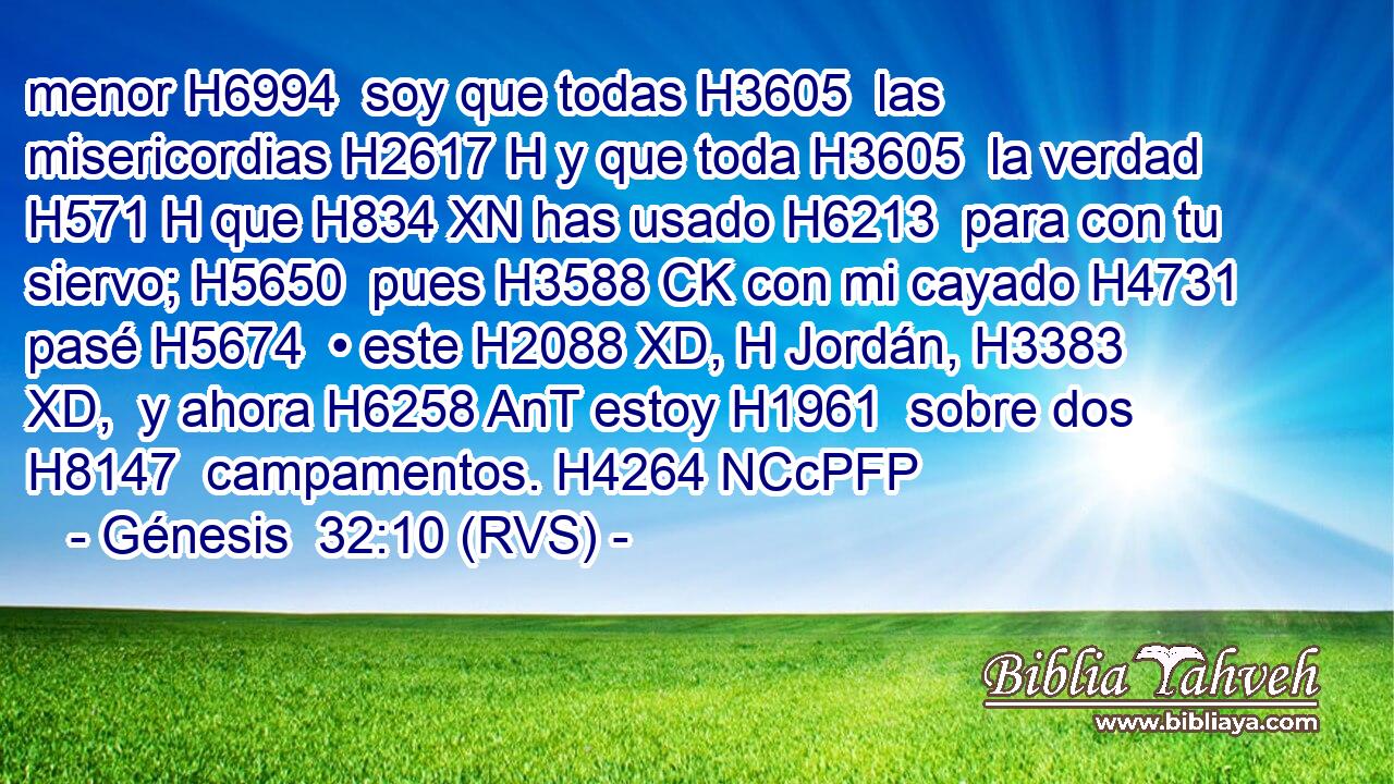 menor H6994  soy que todas H3605  las misericordias H2617 H y que toda H3605  la verdad H571 H que H834 XN has usado H6213  para con tu siervo; H5650  pues H3588 CK con mi cayado H4731  pasé H5674  • este H2088 XD, H Jordán, H3383 XD,  y ahora H6258 AnT estoy H1961  sobre dos H8147  campamentos. H4264 NCcPFP 