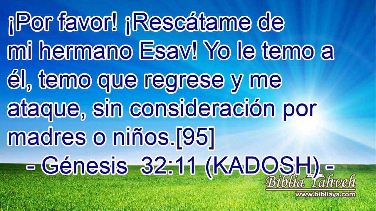  ¡Por favor! ¡Rescátame de mi hermano Esav! Yo le temo a él, temo que regrese y me ataque, sin consideración por madres o niños.[95] 