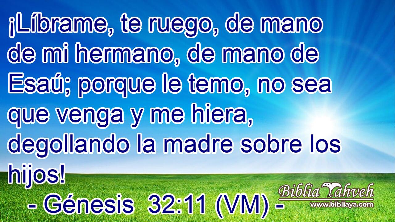  ¡Líbrame, te ruego, de mano de mi hermano, de mano de Esaú; porque le temo, no sea que venga y me hiera, degollando la madre sobre los hijos! 