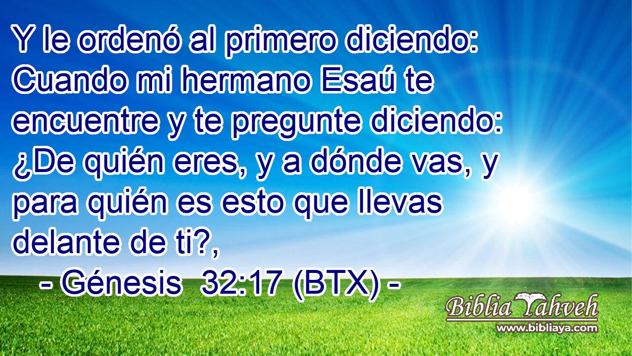 Y le ordenó al primero diciendo: Cuando mi hermano Esaú te encuentre y te pregunte diciendo: ¿De quién eres, y a dónde vas, y para quién es esto que llevas delante de ti?,