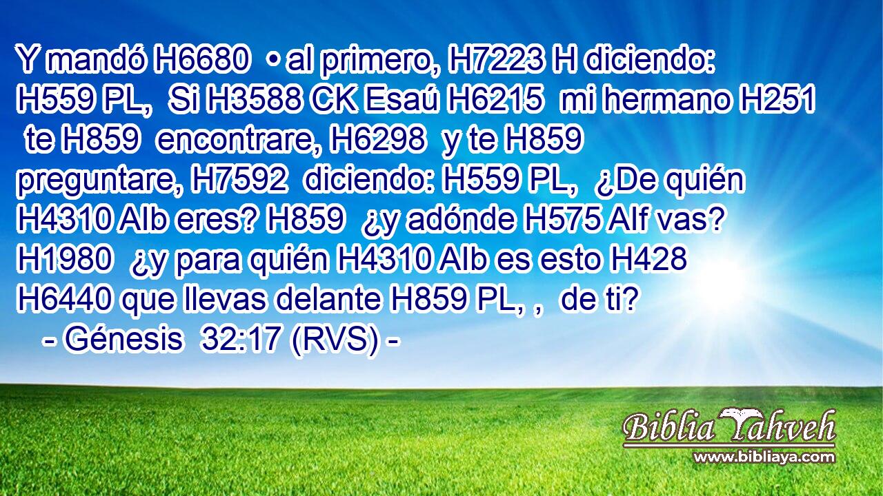 Y mandó H6680  • al primero, H7223 H diciendo: H559 PL,  Si H3588 CK Esaú H6215  mi hermano H251  te H859  encontrare, H6298  y te H859  preguntare, H7592  diciendo: H559 PL,  ¿De quién H4310 AIb eres? H859  ¿y adónde H575 AIf vas? H1980  ¿y para quién H4310 AIb es esto H428  H6440 que llevas delante H859 PL, ,  de ti? 