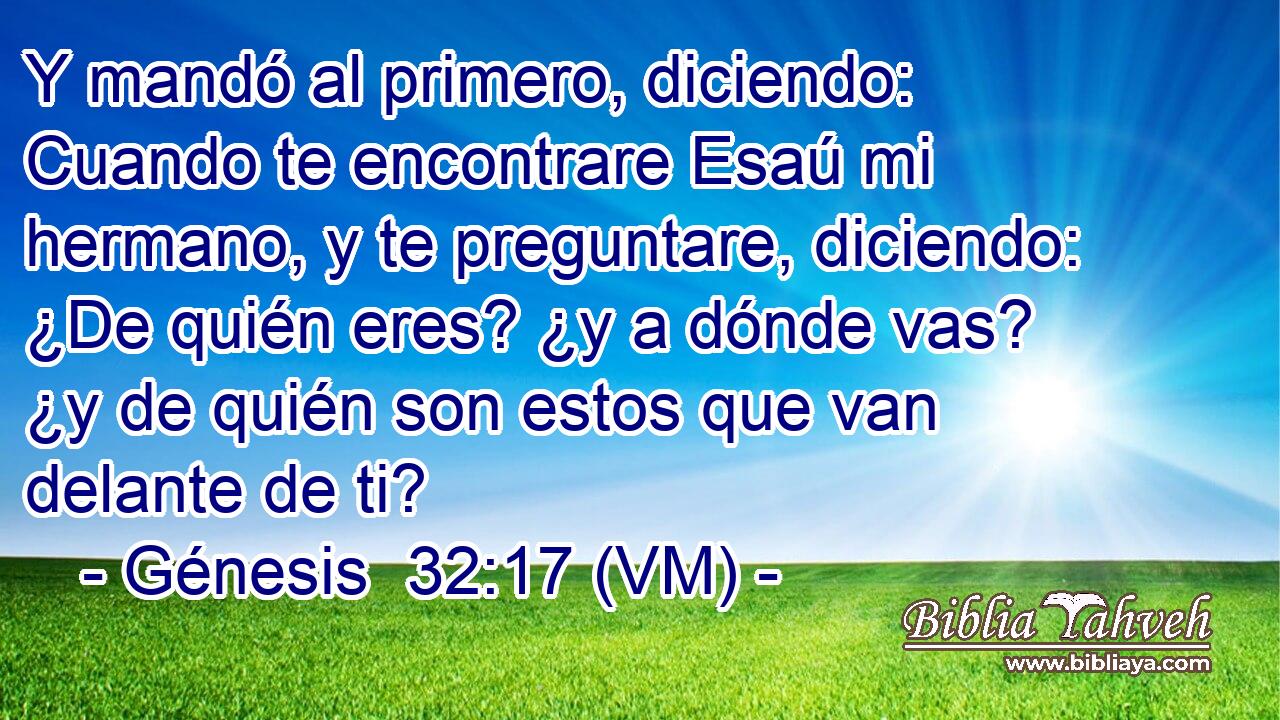  Y mandó al primero, diciendo: Cuando te encontrare Esaú mi hermano, y te preguntare, diciendo: ¿De quién eres? ¿y a dónde vas? ¿y de quién son estos que van delante de ti? 