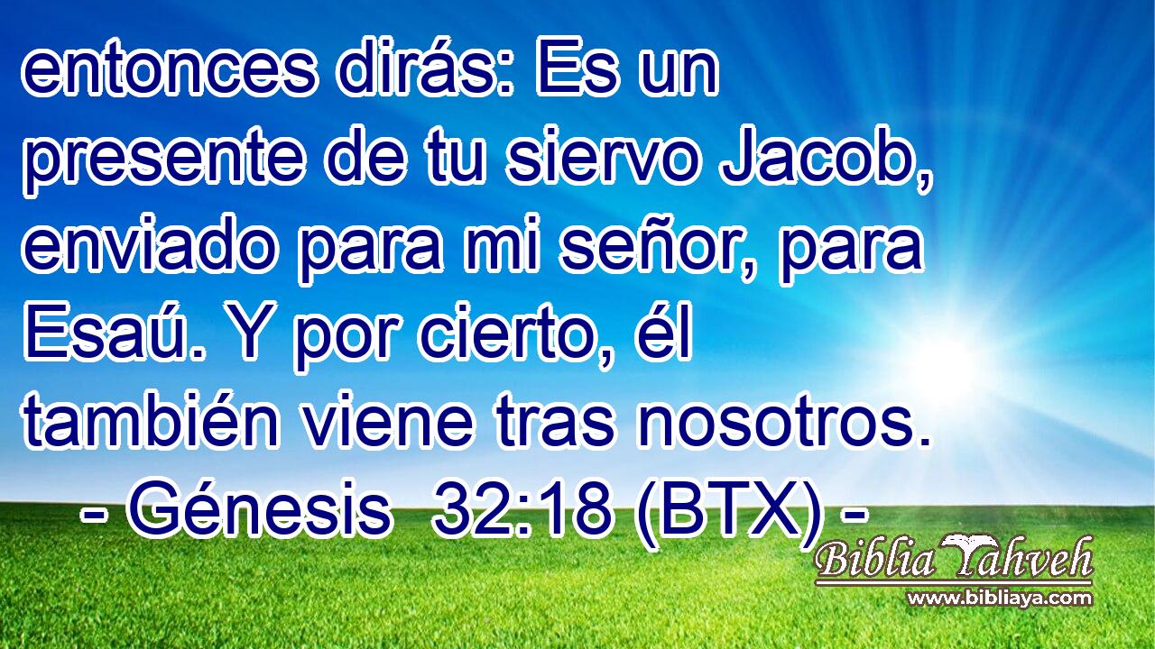 entonces dirás: Es un presente de tu siervo Jacob, enviado para mi señor, para Esaú. Y por cierto, él también viene tras nosotros.