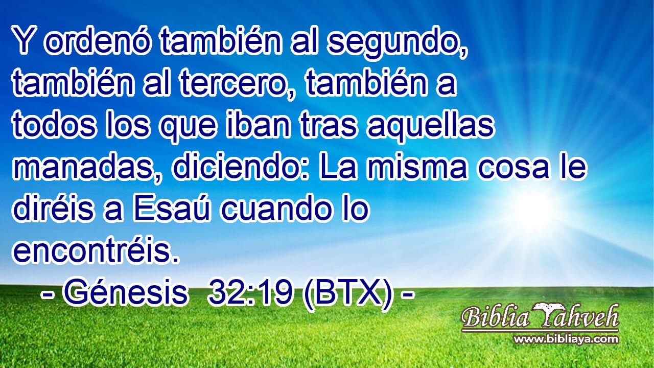 Y ordenó también al segundo, también al tercero, también a todos los que iban tras aquellas manadas, diciendo: La misma cosa le diréis a Esaú cuando lo encontréis.