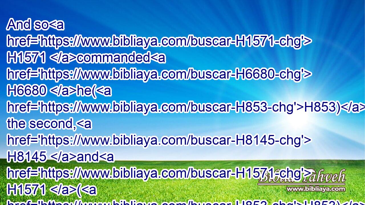 And so H1571 commanded H6680 he(H853) the second, H8145 and H1571 (H853) the third, H7992 and H1571 (H853) all H3605 that followed H1980  H310 the droves, H5739 saying, H559 On this H2088 manner H1697 shall ye speak H1696 unto H413 Esau, H6215 when ye find H4672 him.