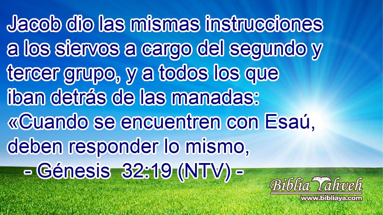 Jacob dio las mismas instrucciones a los siervos a cargo del segundo y tercer grupo, y a todos los que iban detrás de las manadas: «Cuando se encuentren con Esaú, deben responder lo mismo,