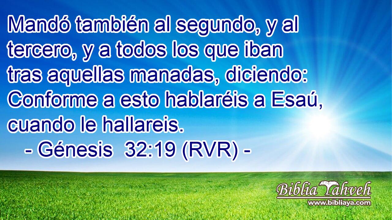 Mandó también al segundo, y al tercero, y a todos los que iban tras aquellas manadas, diciendo: Conforme a esto hablaréis a Esaú, cuando le hallareis.
