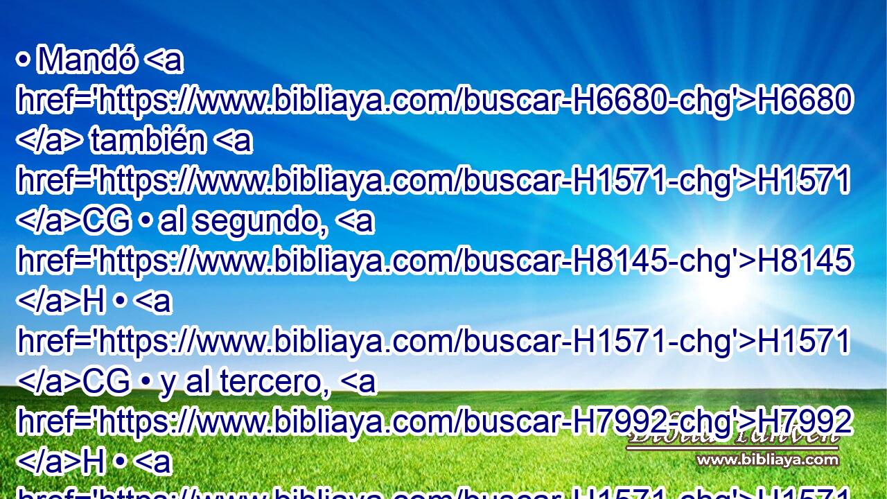 • Mandó H6680  también H1571 CG • al segundo, H8145 H • H1571 CG • y al tercero, H7992 H • H1571 CG y a todos H3605  los que iban H1980  tras H310 PF aquellas manadas, H5739 H diciendo: H559 PL,  Conforme a esto H2088 XD, H • H1697 h hablaréis H1696  a H413 PU Esaú, H6215  H4672 cuando le hallareis. 