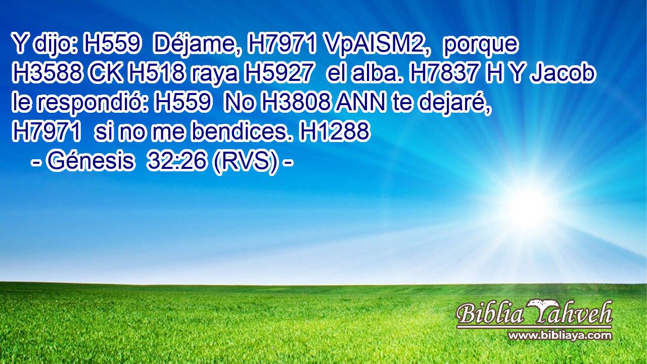 Y dijo: H559  Déjame, H7971 VpAISM2,  porque H3588 CK H518 raya H5927  el alba. H7837 H Y Jacob le respondió: H559  No H3808 ANN te dejaré, H7971  si no me bendices. H1288  
