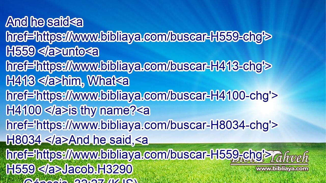 And he said H559 unto H413 him, What H4100 is thy name? H8034 And he said, H559 Jacob.H3290