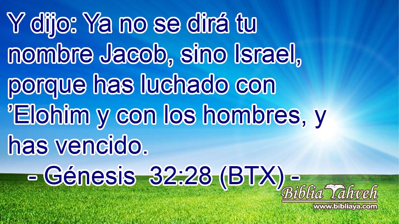 Y dijo: Ya no se dirá tu nombre Jacob, sino Israel, porque has luchado con ’Elohim y con los hombres, y has vencido.