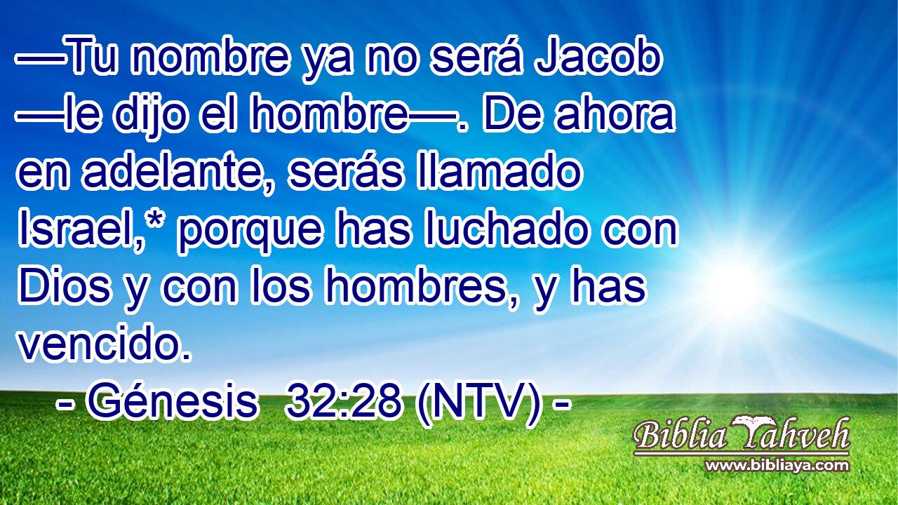 —Tu nombre ya no será Jacob —le dijo el hombre—. De ahora en adelante, serás llamado Israel,* porque has luchado con Dios y con los hombres, y has vencido.