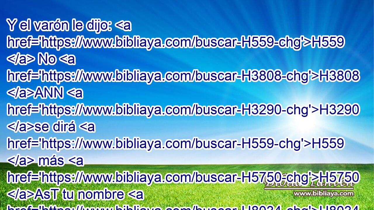 Y el varón le dijo: H559  No H3808 ANN H3290 se dirá H559  más H5750 AsT tu nombre H8034  Jacob, sino Israel; H3478  porque H3588 CK H518 has luchado H8280  con H5973 Pw H376 Dios H430  y con H5973 Pw los hombres, y has vencido. H3201 VHPmSM2 