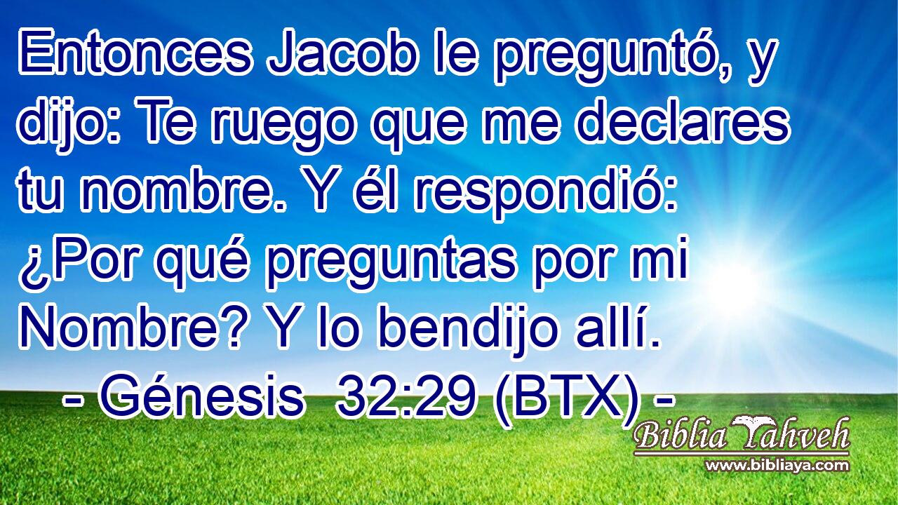 Entonces Jacob le preguntó, y dijo: Te ruego que me declares tu nombre. Y él respondió: ¿Por qué preguntas por mi Nombre? Y lo bendijo allí.
