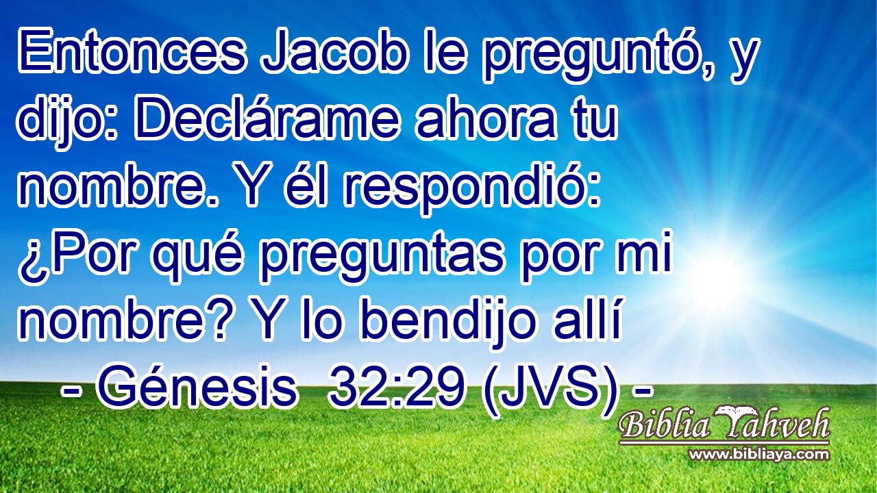 Entonces Jacob le preguntó, y dijo: Declárame ahora tu nombre. Y él respondió: ¿Por qué preguntas por mi nombre? Y lo bendijo allí