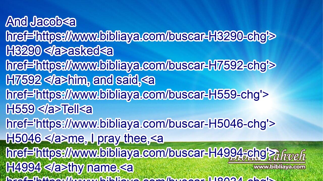 And Jacob H3290 asked H7592 him, and said, H559 Tell H5046 me, I pray thee, H4994 thy name. H8034 And he said, H559 Wherefore H4100 is it H2088 that thou dost ask H7592 after my name? H8034 And he blessed H1288 him there.H8033