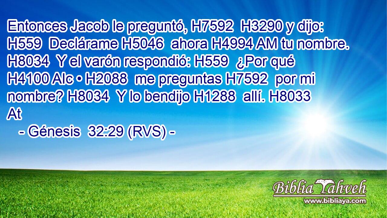 Entonces Jacob le preguntó, H7592  H3290 y dijo: H559  Declárame H5046  ahora H4994 AM tu nombre. H8034  Y el varón respondió: H559  ¿Por qué H4100 AIc • H2088  me preguntas H7592  por mi nombre? H8034  Y lo bendijo H1288  allí. H8033 At 