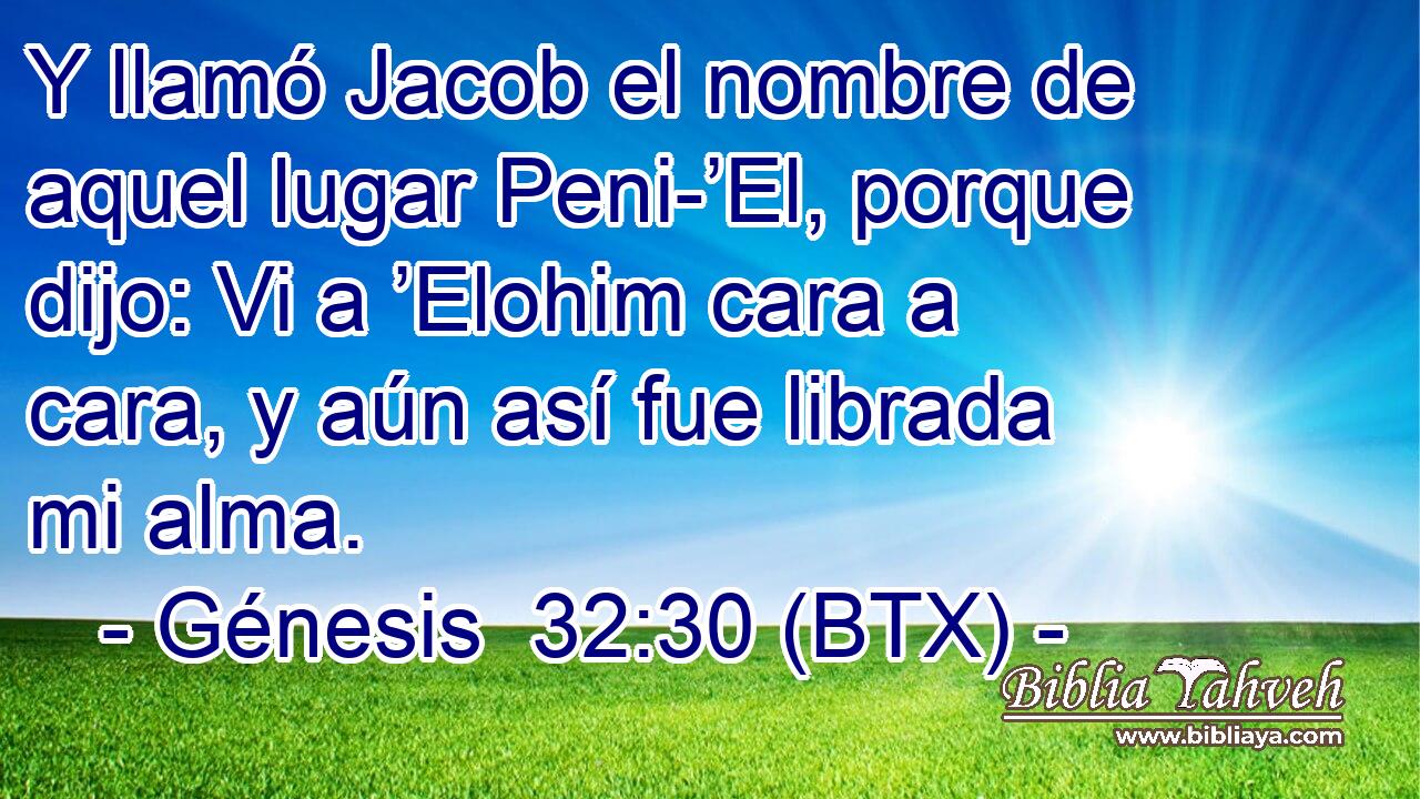 Y llamó Jacob el nombre de aquel lugar Peni-’El, porque dijo: Vi a ’Elohim cara a cara, y aún así fue librada mi alma.