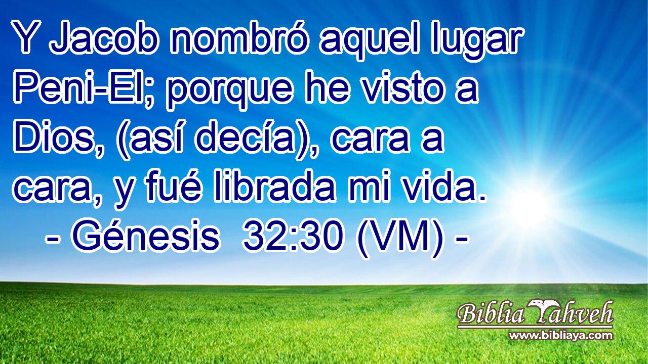  Y Jacob nombró aquel lugar Peni-El; porque he visto a Dios, (así decía), cara a cara, y fué librada mi vida. 